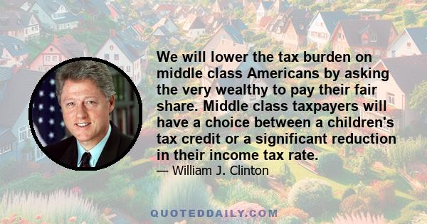 We will lower the tax burden on middle class Americans by asking the very wealthy to pay their fair share. Middle class taxpayers will have a choice between a children's tax credit or a significant reduction in their