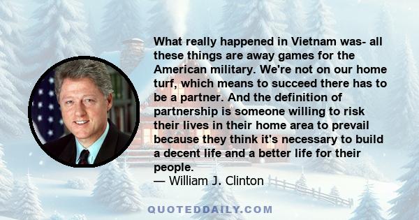 What really happened in Vietnam was- all these things are away games for the American military. We're not on our home turf, which means to succeed there has to be a partner. And the definition of partnership is someone