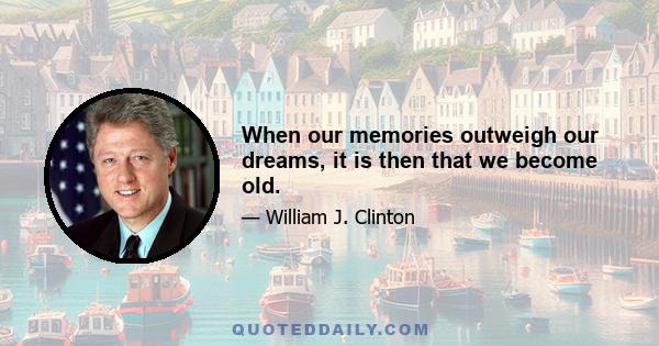 When our memories outweigh our dreams, it is then that we become old.