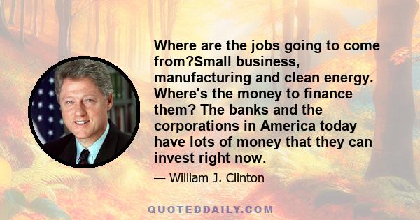 Where are the jobs going to come from?Small business, manufacturing and clean energy. Where's the money to finance them? The banks and the corporations in America today have lots of money that they can invest right now.