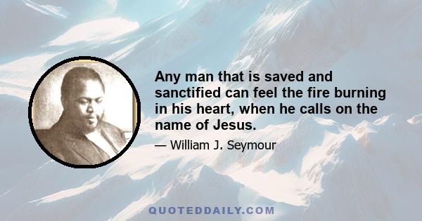 Any man that is saved and sanctified can feel the fire burning in his heart, when he calls on the name of Jesus.