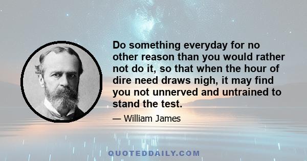 Do something everyday for no other reason than you would rather not do it, so that when the hour of dire need draws nigh, it may find you not unnerved and untrained to stand the test.