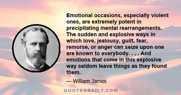 Emotional occasions, especially violent ones, are extremely potent in precipitating mental rearrangements. The sudden and explosive ways in which love, jealousy, guilt, fear, remorse, or anger can seize upon one are