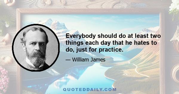 Everybody should do at least two things each day that he hates to do, just for practice.