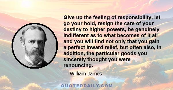 Give up the feeling of responsibility, let go your hold, resign the care of your destiny to higher powers, be genuinely indifferent as to what becomes of it all and you will find not only that you gain a perfect inward