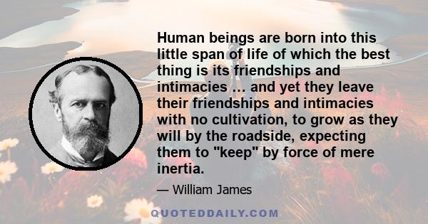 Human beings are born into this little span of life of which the best thing is its friendships and intimacies … and yet they leave their friendships and intimacies with no cultivation, to grow as they will by the