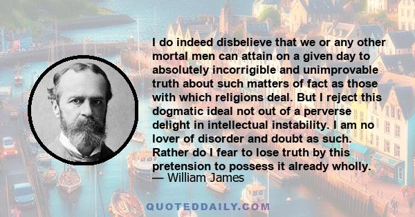 I do indeed disbelieve that we or any other mortal men can attain on a given day to absolutely incorrigible and unimprovable truth about such matters of fact as those with which religions deal. But I reject this