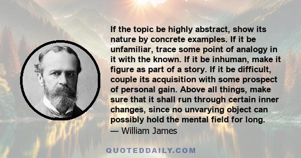 If the topic be highly abstract, show its nature by concrete examples. If it be unfamiliar, trace some point of analogy in it with the known. If it be inhuman, make it figure as part of a story. If it be difficult,