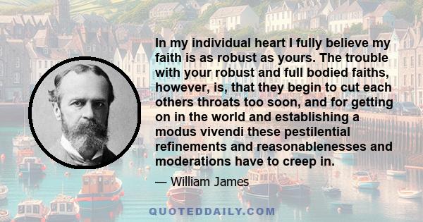 In my individual heart I fully believe my faith is as robust as yours. The trouble with your robust and full bodied faiths, however, is, that they begin to cut each others throats too soon, and for getting on in the