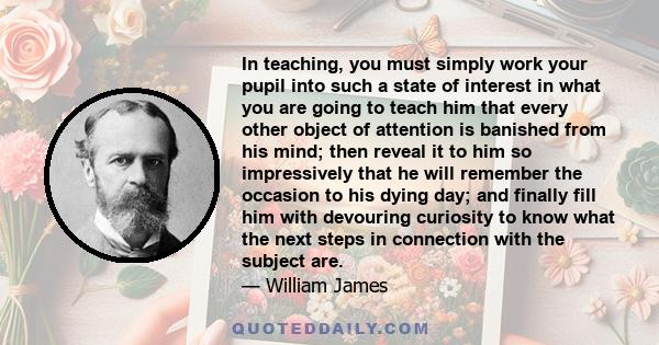 In teaching, you must simply work your pupil into such a state of interest in what you are going to teach him that every other object of attention is banished from his mind; then reveal it to him so impressively that he 