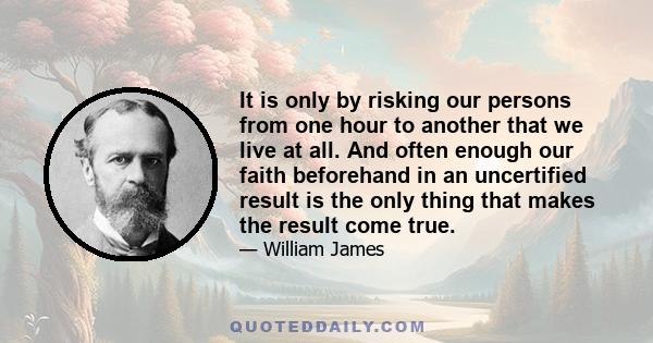 It is only by risking our persons from one hour to another that we live at all. And often enough our faith beforehand in an uncertified result is the only thing that makes the result come true.