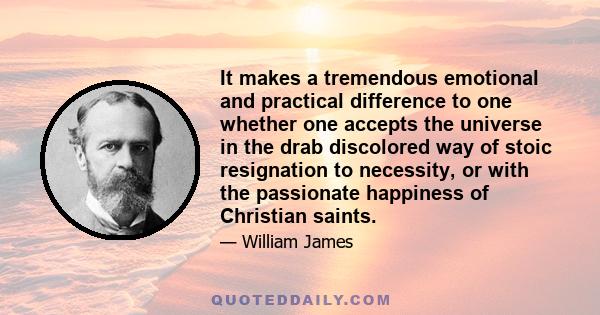 It makes a tremendous emotional and practical difference to one whether one accepts the universe in the drab discolored way of stoic resignation to necessity, or with the passionate happiness of Christian saints.