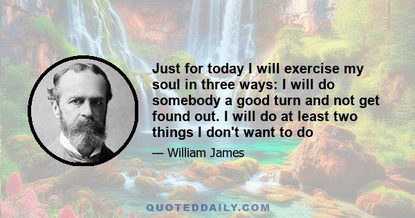 Just for today I will exercise my soul in three ways: I will do somebody a good turn and not get found out. I will do at least two things I don't want to do