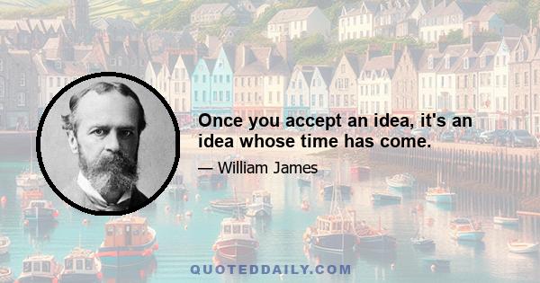 Once you accept an idea, it's an idea whose time has come.