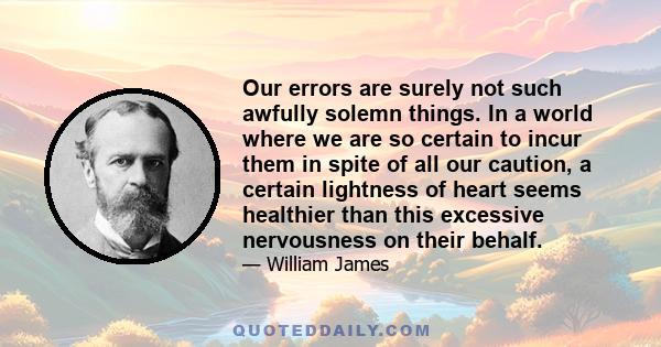 Our errors are surely not such awfully solemn things. In a world where we are so certain to incur them in spite of all our caution, a certain lightness of heart seems healthier than this excessive nervousness on their