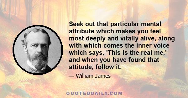 Seek out that particular mental attribute which makes you feel most deeply and vitally alive, along with which comes the inner voice which says, 'This is the real me,' and when you have found that attitude, follow it.