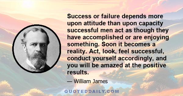 Success or failure depends more upon attitude than upon capacity successful men act as though they have accomplished or are enjoying something. Soon it becomes a reality. Act, look, feel successful, conduct yourself