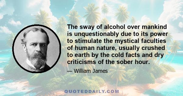 The sway of alcohol over mankind is unquestionably due to its power to stimulate the mystical faculties of human nature, usually crushed to earth by the cold facts and dry criticisms of the sober hour.