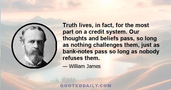 Truth lives, in fact, for the most part on a credit system. Our thoughts and beliefs pass, so long as nothing challenges them, just as bank-notes pass so long as nobody refuses them.