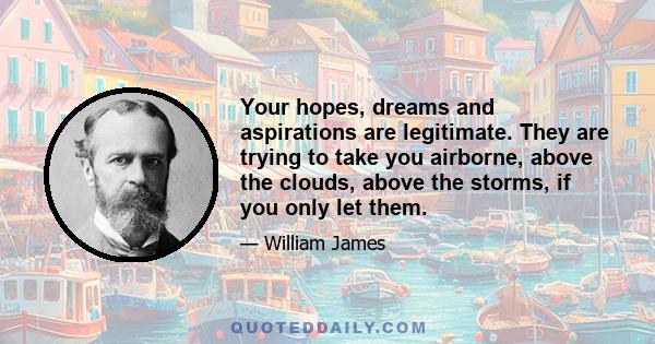 Your hopes, dreams and aspirations are legitimate. They are trying to take you airborne, above the clouds, above the storms, if you only let them.