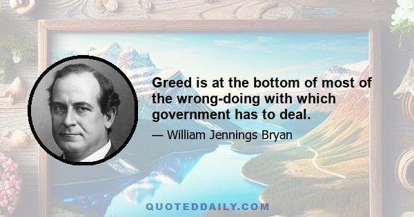 Greed is at the bottom of most of the wrong-doing with which government has to deal.