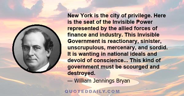 New York is the city of privilege. Here is the seat of the Invisible Power represented by the allied forces of finance and industry. This Invisible Government is reactionary, sinister, unscrupulous, mercenary, and