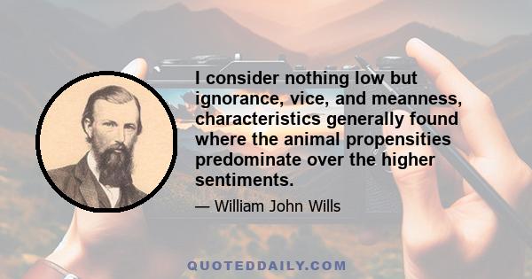 I consider nothing low but ignorance, vice, and meanness, characteristics generally found where the animal propensities predominate over the higher sentiments.