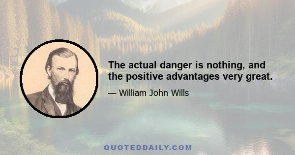 The actual danger is nothing, and the positive advantages very great.