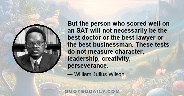 But the person who scored well on an SAT will not necessarily be the best doctor or the best lawyer or the best businessman. These tests do not measure character, leadership, creativity, perseverance.