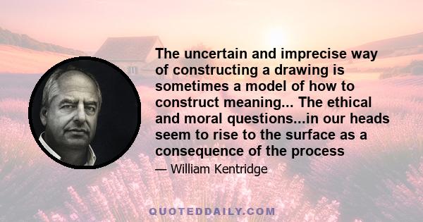 The uncertain and imprecise way of constructing a drawing is sometimes a model of how to construct meaning... The ethical and moral questions...in our heads seem to rise to the surface as a consequence of the process