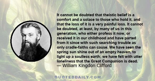 It cannot be doubted that theistic belief is a comfort and a solace to those who hold it, and that the loss of it is a very painful loss. It cannot be doubted, at least, by many of us in this generation, who either