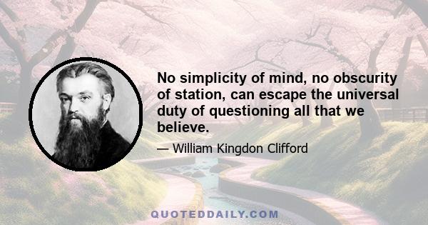 No simplicity of mind, no obscurity of station, can escape the universal duty of questioning all that we believe.