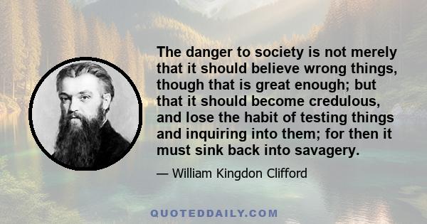 The danger to society is not merely that it should believe wrong things, though that is great enough; but that it should become credulous, and lose the habit of testing things and inquiring into them; for then it must