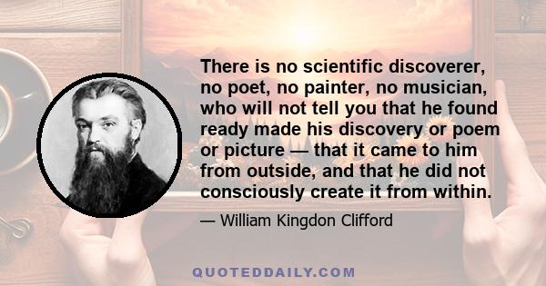 There is no scientific discoverer, no poet, no painter, no musician, who will not tell you that he found ready made his discovery or poem or picture — that it came to him from outside, and that he did not consciously