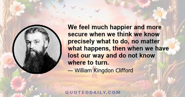 We feel much happier and more secure when we think we know precisely what to do, no matter what happens, then when we have lost our way and do not know where to turn.