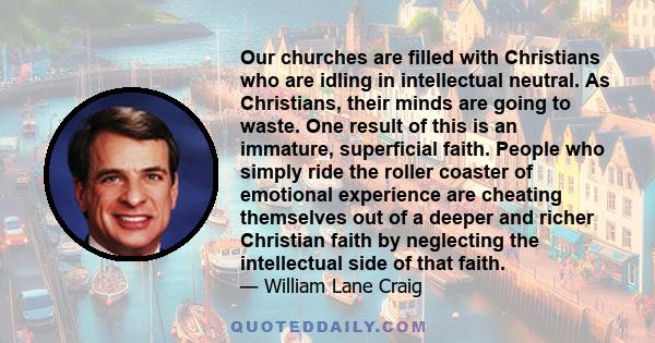 Our churches are filled with Christians who are idling in intellectual neutral. As Christians, their minds are going to waste. One result of this is an immature, superficial faith. People who simply ride the roller