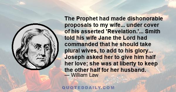 The Prophet had made dishonorable proposals to my wife... under cover of his asserted 'Revelation.'... Smith told his wife Jane the Lord had commanded that he should take plural wives, to add to his glory... Joseph