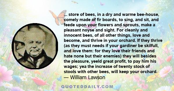 ... store of bees, in a dry and warme bee-house, comely made of fir boards, to sing, and sit, and feede upon your flowers and sprouts, make a pleasant noyse and sight. For cleanly and innocent bees, of all other things, 