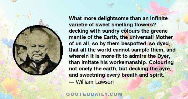 What more delightsome than an infinite varietie of sweet smelling flowers? decking with sundry colours the greene mantle of the Earth, the universall Mother of us all, so by them bespotted, so dyed, that all the world