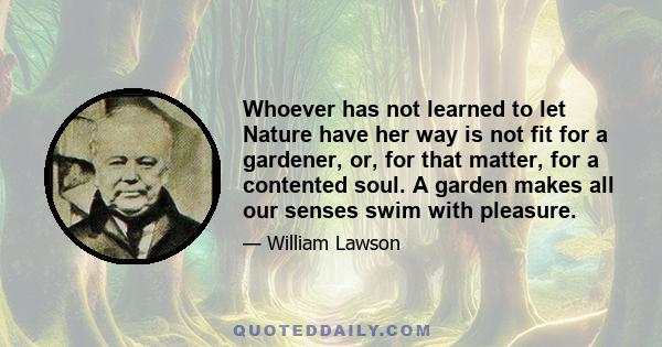 Whoever has not learned to let Nature have her way is not fit for a gardener, or, for that matter, for a contented soul. A garden makes all our senses swim with pleasure.