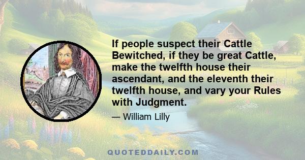 If people suspect their Cattle Bewitched, if they be great Cattle, make the twelfth house their ascendant, and the eleventh their twelfth house, and vary your Rules with Judgment.