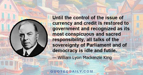 Until the control of the issue of currency and credit is restored to government and recognized as its most conspicuous and sacred responsibility, all talks of the sovereignty of Parliament and of democracy is idle and