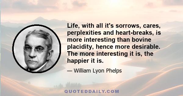 Life, with all it's sorrows, cares, perplexities and heart-breaks, is more interesting than bovine placidity, hence more desirable. The more interesting it is, the happier it is.