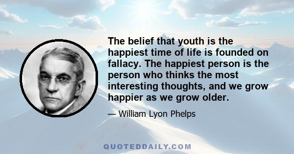 The belief that youth is the happiest time of life is founded on fallacy. The happiest person is the person who thinks the most interesting thoughts, and we grow happier as we grow older.