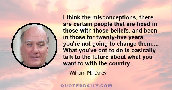 I think the misconceptions, there are certain people that are fixed in those with those beliefs, and been in those for twenty-five years, you're not going to change them.... What you've got to do is basically talk to