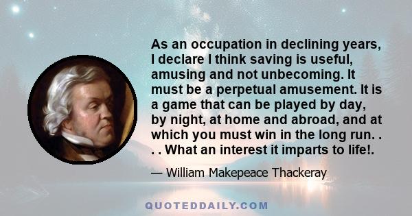 As an occupation in declining years, I declare I think saving is useful, amusing and not unbecoming. It must be a perpetual amusement. It is a game that can be played by day, by night, at home and abroad, and at which