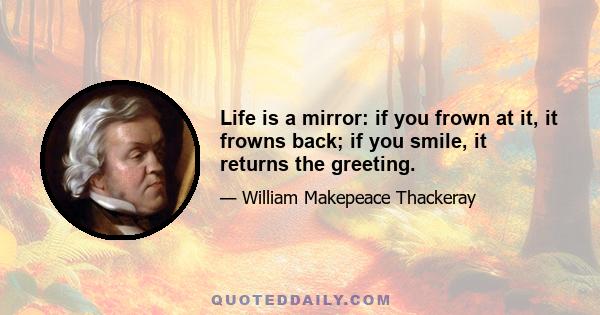 Life is a mirror: if you frown at it, it frowns back; if you smile, it returns the greeting.