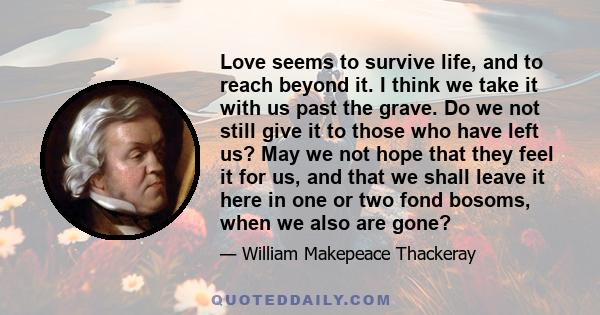 Love seems to survive life, and to reach beyond it. I think we take it with us past the grave. Do we not still give it to those who have left us? May we not hope that they feel it for us, and that we shall leave it here 