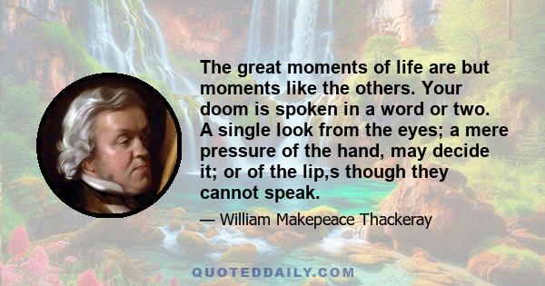 The great moments of life are but moments like the others. Your doom is spoken in a word or two. A single look from the eyes; a mere pressure of the hand, may decide it; or of the lip,s though they cannot speak.