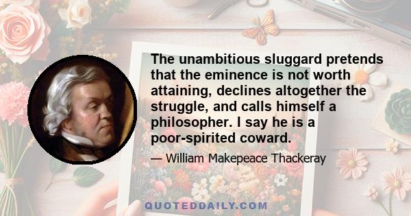 The unambitious sluggard pretends that the eminence is not worth attaining, declines altogether the struggle, and calls himself a philosopher. I say he is a poor-spirited coward.